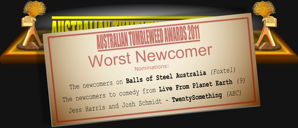 Australian Tumbleweed Awards 2011 - Worst Newcomer. Nominations: The newcomers on Balls of Steel Australia (Foxtel), The newcomers to comedy from Live From Planet Earth (9), Jess Harris and Josh Schmidt - TwentySomething (ABC).