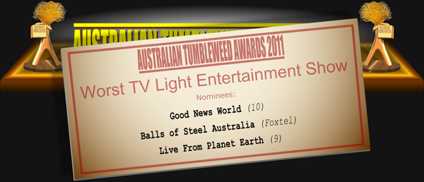 Australian Tumbleweed Awards 2011 - Worst TV Light Entertainment Show. Nominees: Good News World (10), Balls of Steel Australia (Foxtel), Live From Planet Earth (9).