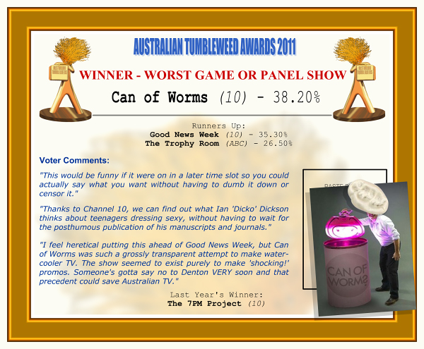 Australian Tumbleweeds Awards 2011 - Winner - Worst Game or Panel Show: Can of Worms (10) - 38.20%. Runners-up: Good News Week (10) - 35.30%, The Trophy Room (ABC) - 26.50%. Voter Quotes: "This would be funny if it were on in a later time slot so you could actually say what you want without having to dumb it down or censor it." "Thanks to Channel 10, we can find out what Ian 'Dicko' Dickson thinks about teenagers dressing sexy, without having to wait for the posthumous publication of his manuscripts and journals." "I feel heretical putting this ahead of Good News Week, but Can of Worms was such a grossly transparent attempt to make water-cooler TV. The show seemed to exist purely to make 'shocking!' promos. Someone's gotta say no to Denton VERY soon and that precedent could save Australian TV." Last Year's Winner: The 7PM Project (10).