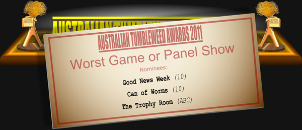 Australian Tumbleweed Awards 2011 - Worst Game or Panel Show. Nominations: Can of Worms (10), Good News Week (10), The Trophy Room (ABC).
