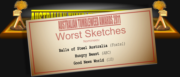 Australian Tumbleweed Awards 2011 - Worst Sketches. Nominations: Balls of Steel Australia (Foxtel), Good News World (10), Hungry Beast (ABC).
