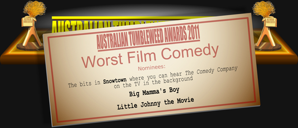 Australian Tumbleweed Awards 2011 - Worst Film Comedy. Nominations: The bits in Snowtown where you can hear The Comedy Company on the TV in the background, Big Mamma's Boy, Little Johnny the Movie.