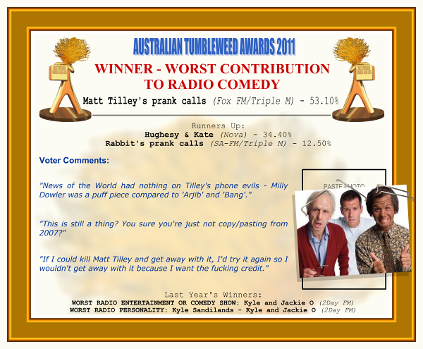 Australian Tumbleweed Awards 2011 - Winner - Worst Contribution to Radio Comedy. Matt Tilley's prank calls (Fox FM/Triple M) - 53.10%. Runners-Up: Hughesy & Kate (Nova) - 34.40%, Rabbit's prank calls (SA-FM/Triple M) - 12.50%. Voter Quotes: "News of the World had nothing on Tilley's phone evils - Milly Dowler was a puff piece compared to 'Arjib' and 'Bang'." "This is still a thing? You sure you're just not copy/pasting from 2007?" "If I could kill Matt Tilley and get away with it, I'd try it again so I wouldn't get away with it because I want the fucking credit." Last Year's Winners: WORST RADIO ENTERTAINMENT OR COMEDY SHOW: Kyle and Jackie O (2Day FM), WORST RADIO PERSONALITY: Kyle Sandilands - Kyle and Jackie O (2Day FM).
