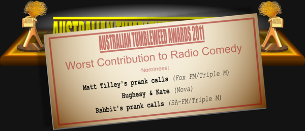 Australian Tumbleweed Awards 2011 - Worst Contribution to Radio Comedy. Nominations: Matt Tilley's prank calls (Fox FM/Triple M), Hughesy & Kate (Nova), Rabbit's prank calls (SA-FM/Triple M).