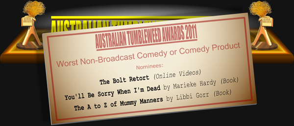 Australian Tumbleweed Awards 2011 - Worst Non-Broadcast Comedy or Comedy Product. Nominations: The Bolt Retort (Online Videos), You'll Be Sorry When I'm Dead by Marieke Hardy (Book), The A to Z of Mummy Manners by Libbi Gorr (Book).