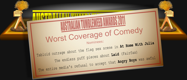 Australian Tumbleweed Awards 2011 - Worst Coverage of Comedy. Nominations: Tabloid outrage about the flag sex scene in At Home With Julia, The endless puff pieces about Laid (Fairfax), The entire media's refusal to accept that Angry Boys was awful.