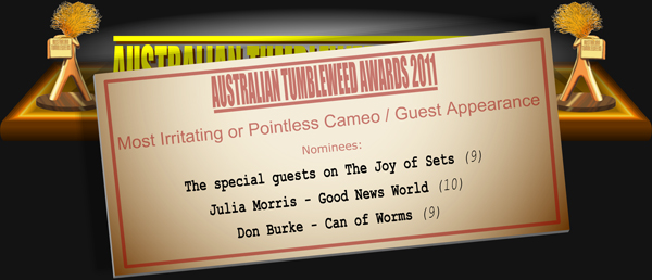 Australian Tumbleweed Awards 2011 - Most Irritating or Pointless Cameo / Guest Appearance. Nominations: The special guests on The Joy of Sets (9), Julia Morris - Good News World (10), Don Burke - Can of Worms (9).