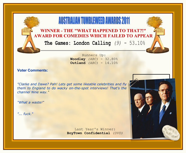 Australian Tumbleweed Awards 2011 - Winner - The "What Happened To That?!" Award for Comedies Which Failed to Appear. The Games: London Calling (9) - 53.10%. Nominations: Woodley (ABC) - 32.80%, Outland (ABC) - 14.10%. Voter Quotes: "Clarke and Dawe? Pah! Lets get some likeable celebrities and fly them to England to do wacky on-the-spot interviews! That's the channel Nine way." "What a waste!" "... fuck." Last Year's Winner:BoyTown Confidential (DVD).