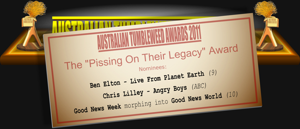 Australian Tumbleweeds 2011 - The "Pissing on Their Legacy" Award. Nominations: Ben Elton - Live From Planet Earth (9), Chris Lilley - Angry Boys (ABC), Good News Week morphing into Good News World (10).