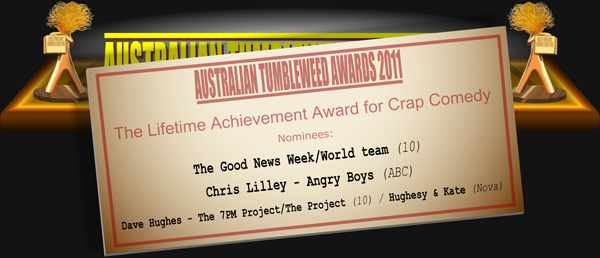 Australian Tumbleweeds 2011 - The Lifetime Achievement Award for Crap Comedy. Nominations: The Good News Week/World team (10), Chris Lilley - Angry Boys (ABC), Dave Hughes - The 7PM Project/The Project (10) / Hughesy & Kate (Nova).