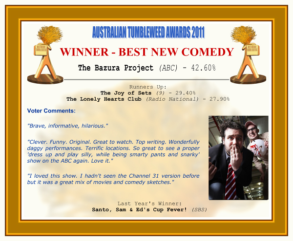 Australian Tumbleweed Awards 2011 - Winner - Best New Comedy. The Bazura Project (ABC) - 42.60%. Runners-Up: The Joy of Sets (9) - 29.40%, The Lonely Hearts Club (Radio National) - 27.90%. Voter Quotes: "Brave, informative, hilarious." "Clever. Funny. Original. Great to watch. Top writing. Wonderfully daggy performances. Terrific locations. So great to see a proper 'dress up and play silly, while being smarty pants and snarky' show on the ABC again. Love it." "I loved this show. I hadn't seen the Channel 31 version before but it was a great mix of movies and comedy sketches." Last Year's Winner: Santo, Sam & Ed's Cup Fever! (SBS).