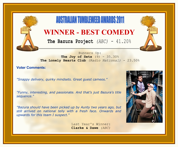 Australian Tumbleweed Awards 2011 - Winner - Best Comedy. The Bazura Project (ABC) - 41.20%. Runners-Up: The Joy of Sets (9) - 35.30%, The Lonely Hearts Club (Radio National) - 23.50%. Voter Quotes: "Snappy delivery, quirky mindsets. Great guest cameos." "Funny, interesting, and passionate. And that’s just Bazura's title sequence." "Bazura should have been picked up by Aunty two years ago, but still arrived on national telly with a fresh face. Onwards and upwards for this team I suspect." Last Year's Winner: Clarke & Dawe (ABC).