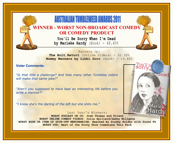 Australian Tumbleweed Awards 2011 - Winner - Worst Non-Broadcast Comedy or Comedy Product. You'll Be Sorry When I'm Dead by Marieke Hardy (Book) - 48.40%. Nominations: The Bolt Retort (Online Videos) - 32.30%, Mummy Manners by Libbi Gorr (Book) - 19.40%. Voter Quotes: "Is that title a challenge? And how many other Tumblies voters will make that same joke?" "Aren't you supposed to have led an interesting life before you write a memoir?" "I know she's the darling of the left but she shits me." Last Year's Winners: WORST PODCAST OR CD: Josh Thomas and Friend, WORST ONLINE COMEDY VIDEOS: Julia Spillard/Gabby Millgate, WORST BOOK OR ITEM OF SPIN-OFF MERCHANDISE: Beached Az Stubby Holder with Sound Effects, WORST DVD: Best of the Footy Show Comedians Twin Pack.