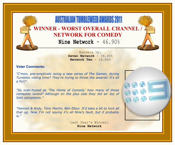Australian Tumbleweed Awards 2011 - Winner - Worst Overall Channel/Network for Comedy. Nine Network - 46.90%. Nominations: Seven Network - 34.40%, Network Ten - 18.80%. Voter Quotes: "C'mon, pre-emptively axing a new series of The Games, during Tumblies voting time? They’re trying to throw the awards! It's all a fix!!" "So over-hyped as 'The Home of Comedy' how many of those comedies lasted? Although on the plus side they did air Joy of Sets completely." "Hamish & Andy, Tony Martin, Ben Elton. It'd take a bit to fuck all that up. Now I'm not saying it's all Nine's fault, but it probably is." Last Year's Winner: Nine Network.