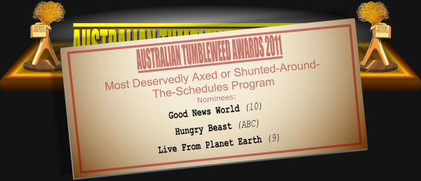 Australian Tumbleweeds 2011 - Most Deservedly Axed or Shunted-Round-The-Schedules Program: Nominations: Good News World (10), Hungry Beast (ABC), Live From Planet Earth (9).