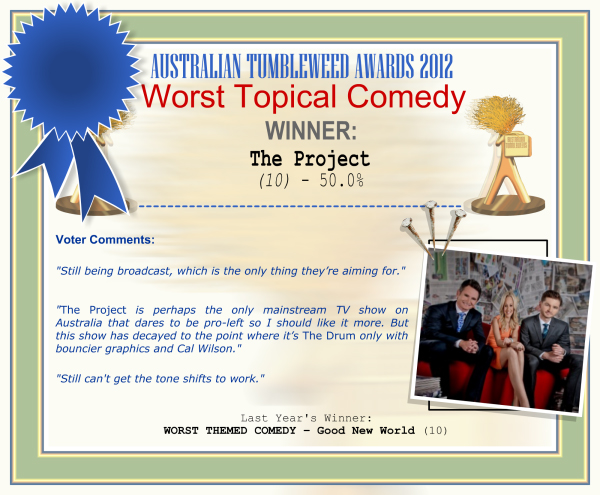 Australian Tumbleweed Awards 2012 - Worst Topical Comedy - Winner: The Project (10) - 50.0% | Voter’s Comments: "Still being broadcast, which is the only thing they’re aiming for." "The Project is perhaps the only mainstream TV show on Australia that dares to be pro-left so I should like it more. But this show has decayed to the point where it’s The Drum only with bouncier graphics and Cal Wilson." "Still can't get the tone shifts to work." | Last Year’s Winner: WORST THEMED COMEDY – Good New World (10)