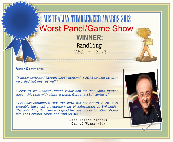 Australian Tumbleweed Awards 2012 - Worst Panel/Game Show - Winner: Randling (ABC) - 72.7% | Voter’s Comments: "Slightly surprised Denton didn’t demand a 2013 season be pre-recorded last year as well." "Great to see Andrew Denton really aim for that youth market again, this time with obscure words from the 18th century." "'ABC has announced that the show will not return in 2013' is probably the most unnecessary bit of information on Wikipedia. The only thing Randling was good for was fodder for other shows like The Hamster Wheel and Mad As Hell." | Last Year’s Winner: Can of Worms (10)