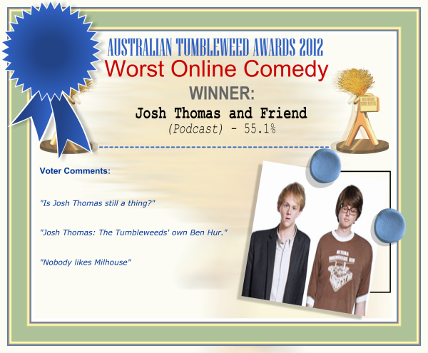 Australian Tumbleweed Awards 2012 - Worst Online Comedy - Winner: Josh Thomas and Friend (Podcast) - 55.1% | Voter’s Comments: "Is Josh Thomas still a thing?" "Josh Thomas: The Tumbleweeds' own Ben Hur." "Nobody likes Milhouse"