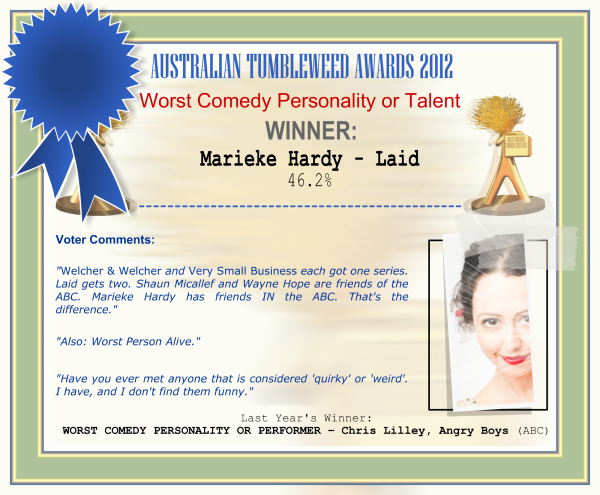 Australian Tumbleweed Awards 2012 - Worst Comedy Personality or Talent - Winner: Marieke Hardy - Laid - 46.2% | Voter’s Comments: "Welcher & Welcher and Very Small Business each got one series. Laid gets two. Shaun Micallef and Wayne Hope are friends of the ABC. Marieke Hardy has friends IN the ABC. That's the difference." "Also: Worst Person Alive." "Have you ever met anyone that is considered 'quirky' or 'weird'. I have, and I don't find them funny." | Last Year’s Winner: WORST COMEDY PERSONALITY OR PERFORMER – Chris Lilley, Angry Boys (ABC)