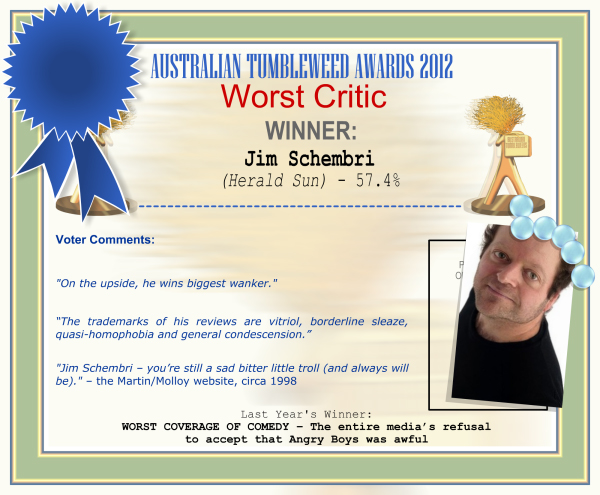 Australian Tumbleweed Awards 2012 - Worst Comedy Critic - Winner: Jim Schembri (Herald-Sun) - 57.4% | Voter’s Comments: "On the upside, he wins biggest wanker." “The trademarks of his reviews are vitriol, borderline sleaze, quasi-homophobia and general condescension.” “Jim Schembri – you’re still a sad bitter little troll (and always will be).” – the Martin/Molloy website, circa 1998 | Last Year’s Winner: WORST COVERAGE OF COMEDY – The entire media’s refusal to accept that Angry Boys was awful