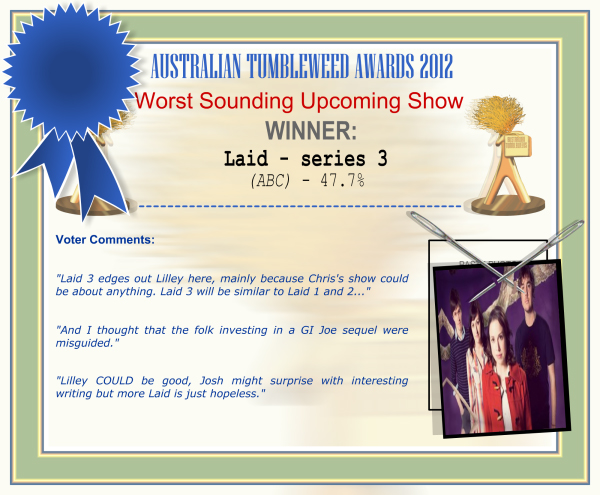 Australian Tumbleweed Awards 2012 - Worst Sounding Upcoming Show - Winner: Laid - series 3 (ABC) - 47.7% | Voter’s Comments: "Laid 3 edges out Lilley here, mainly because Chris's show could be about anything. Laid 3 will be similar to Laid 1 and 2..." "And I thought that the folk investing in a GI Joe sequel were misguided." "Lilley COULD be good, Josh might surprise with interesting writing but more Laid is just hopeless."