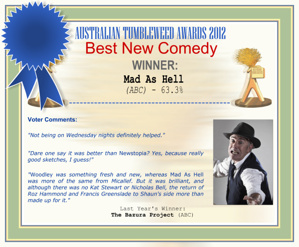 Australian Tumbleweed Awards 2012 - Worst Sounding Upcoming Show - Winner: "Mad As Hell (ABC) - 63.3% | Voter’s Comments: "Not being on Wednesday nights definitely helped." "Dare one say it was better than Newstopia? Yes, because really good sketches, I guess!" "Woodley was something fresh and new, whereas Mad As Hell was more of the same from Micallef. But it was brilliant, and although there was no Kat Stewart or Nicholas Bell, the return of Roz Hammond and Francis Greenslade to Shaun's side more than made up for it." | Last Year’s Winner: The Bazura Project (ABC)