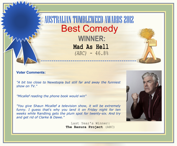 Australian Tumbleweed Awards 2012 - Best Comedy - Winner: Mad As Hell (ABC) - 46.8% | Voter’s Comments: "A bit too close to Newstopia but still far and away the funniest show on TV." "Micallef reading the phone book would win" "You give Shaun Micallef a television show, it will be extremely funny. I guess that's why you land it on Friday night for ten weeks while Randling gets the plum spot for twenty-six. And try and get rid of Clarke & Dawe." | Last Year’s Winner: The Bazura Project (ABC)