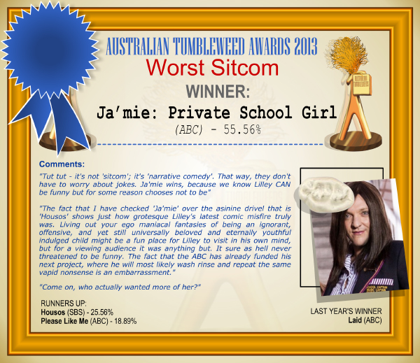 Australian Tumbleweed Awards 2013 - Worst Sitcom - WINNER: Ja'mie: Private School Girl - 55.56%. Comments: "Tut tut - it's not 'sitcom'; it's 'narrative comedy'. That way, they don't have to worry about jokes. Ja'mie wins, because we know Lilley CAN be funny but for some reason chooses not to be." "The fact that I have checked 'Ja'mie' over the asinine drivel that is 'Housos' shows just how grotesque Lilley's latest comic misfire truly was. Living out your ego maniacal fantasies of being an ignorant, offensive, and yet still universally beloved and eternally youthful indulged child might be a fun place for Lilley to visit in his own mind, but for a viewing audience it was anything but. It sure as hell never threatened to be funny. The fact that the ABC has already funded his next project, where he will most likely wash rinse and repeat the same vapid nonsense is an embarrassment." "Come on, who actually wanted more of her?" LAST YEAR'S WINNER: Laid (ABC).