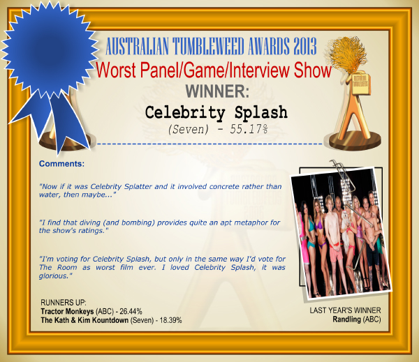 Australian Tumbleweed Awards 2013 - Worst Panel Show - WINNER: Celebrity Splash (Seven) - 55.17%. Comments: "Now if it was Celebrity Splatter and it involved concrete rather than water, then maybe..." "I find that diving (and bombing) provides quite an apt metaphor for the show's ratings." "I'm voting for Celebrity Splash, but only in the same way I'd vote for The Room as worst film ever. I loved Celebrity Splash, it was glorious." LAST YEAR'S WINNER: Randling (ABC).