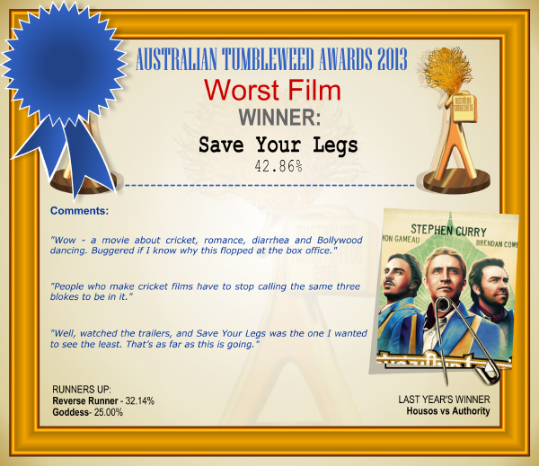 Australian Tumbleweed Awards 2013 - Worst Film - WINNER: Save Your Legs - 42.86%. Australian Tumbleweed Awards 2013 - Worst Film - WINNER: Save Your Legs - 42.86%. Comments: "Wow - a movie about cricket, romance, diarrhea and Bollywood dancing. Buggered if I know why this flopped at the box office." "People who make cricket films have to stop calling the same three blokes to be in it." "Well, watched the trailers, and Save Your Legs was the one I wanted to see the least. That’s as far as this is going." LAST YEAR'S WINNER: Housos vs Authority.