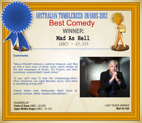 Australian Tumbleweed Awards 2013 - Best Comedy - WINNER: Mad As Hell (ABC) - 63.53%. Comments: "Shaun Micallef remains a national treasure, and Mad as Hell a lone voice of feisty comic satire amidst all the wet newspaper of Gruen, The Project, and their numerous, exponentially vapid clones." "If you can't sing 'Is that the Chattanooga-Choo-Choo' whenever you sight Barnaby Joyce, then there is something wrong with." "Vastly better than Wednesday Night Fever at political comedy. Badly needed post-election." LAST YEAR'S WINNER: Mad As Hell.