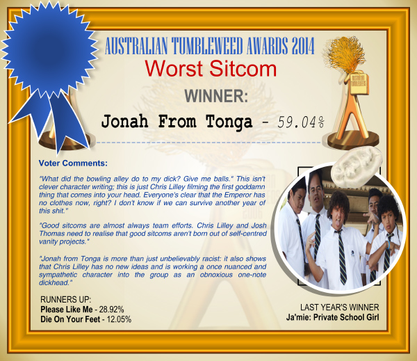 Australian Tumbleweed Awards 2014 - Worst Sitcom. WINNER: Jonah From Tonga - 59.04%. Voter Comments: ""What did the bowling alley do to my dick? Give me balls." This isn't clever character writing; this is just Chris Lilley filming the first goddamn thing that comes into your head. Everyone's clear that the Emperor has no clothes now, right? I don't know if we can survive another year of this shit." "Good sitcoms are almost always team efforts. Chris Lilley and Josh Thomas need to realise that good sitcoms aren't born out of self-centred vanity projects." "Jonah from Tonga is more than just unbelievably racist: it also shows that Chris Lilley has no new ideas and is working a once nuanced and sympathetic character into the group as an obnoxious one-note dickhead." RUNNERS-UP: Please Like Me - 28.92%, Die On Your Feet - 12.05%. LAST YEAR'S WINNER: Ja'mie: Private School Girl.