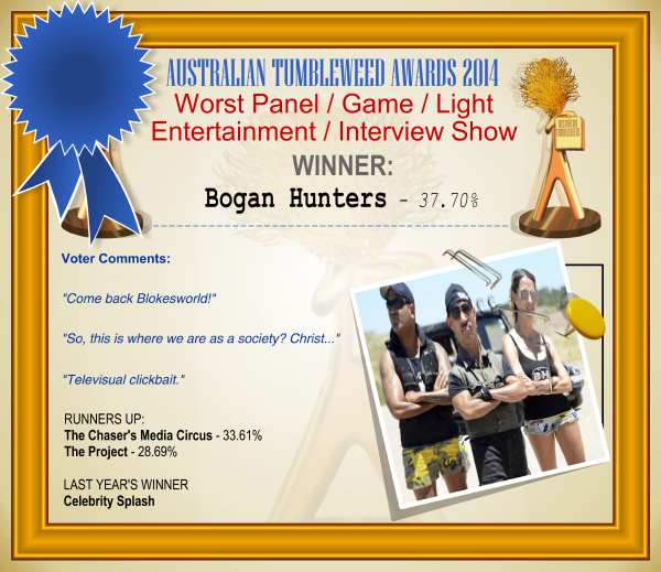 Australian Tumbleweed Awards 2014 - Worst Panel/Game/Light Entertainment/Interview Show. WINNER: Bogan Hunters - 37.70%. Voter Comments: "Come back Blokesworld!" "So, this is where we are as a society? Christ..." "Televisual clickbait." RUNNERS-UP: The Chaser's Media Circus - 33.61%, The Project - 28.69%. LAST YEAR'S WINNER: Celebrity Splash.