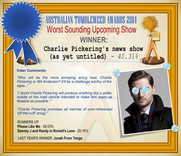 Australian Tumbleweed Awards 2014 - Worst Sounding Upcoming Show. WINNER: Charlie Pickering's news show (as yet untitled) - 40.31%. Voter Comments: "Who will be the more annoying smug twat, Charlie Pickering or Wil Anderson? It'll be a challenge worthy of the ages..." "I doubt Charlie Pickering will produce anything but a polite, middle of the road vehicle intended to make him seem as likeable as possible." "Charlie Pickering promises all manner of over-rehearsed 'off-the-cuff' smug." RUNNERS-UP: Please Like Me - 39.53%, Sammy J and Randy in Rickett's Lane - 20.16%. LAST YEAR'S WINNER: Jonah From Tonga.