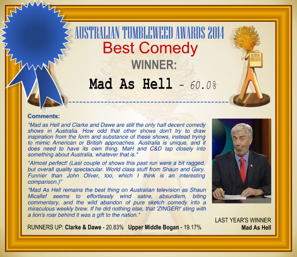 Australian Tumbleweed Awards 2014 - Best Comedy. WINNER: Mad As Hell - 60.00%. Voter Comments: "Mad as Hell and Clarke and Dawe are still the only half decent comedy shows in Australia. How odd that other shows don't try to draw inspiration from the form and substance of these shows, instead trying to mimic American or British approaches. Australia is unique, and it does need to have its own thing. MaH and C&D tap closely into something about Australia, whatever that is." "Almost perfect! (Last couple of shows this past run were a bit ragged, but overall quality spectacular. World class stuff from Shaun and Gary. Funnier than John Oliver, too, which I think is an interesting comparison.)" "Mad As Hell remains the best thing on Australian television as Shaun Micallef seems to effortlessly wind satire, absurdism, biting commentary, and the wild abandon of pure sketch comedy into a miraculous weekly brew. If he did nothing else, that 'ZINGER!' sting with a lion's roar behind it was a gift to the nation." RUNNERS-UP: Clarke & Dawe - 20.83%, Upper Middle Bogan - 19.17%. LAST YEAR'S WINNER: Mad As Hell.