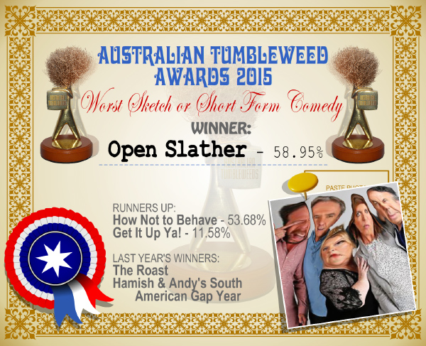 Australian Tumbleweed Awards 2015 - Worst Sketch or Short Form Comedy - Winner - Open Slather - 58.95%. Last Year's Winners: The Roast, Hamish & Andy's South American Gap Year.
