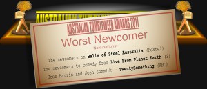 Australian Tumbleweed Awards 2011 - Worst Newcomer. Nominations: The newcomers on Balls of Steel Australia (Foxtel), The newcomers to comedy from Live From Planet Earth (9), Jess Harris and Josh Schmidt - TwentySomething (ABC). Last Year's Winner: Josh Mapleston - I Rock (ABC).