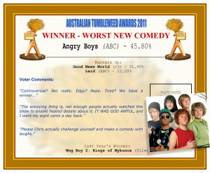 Australian Tumbleweed Awards 2011 - Winner - Worst New Comedy: Angry Boys (ABC) - 45.80%. Runners-up: Good News World (10) - 31.90%, Laid (ABC) - 22.20%. Voter Quotes: "Controversial? Not really. Edgy? Nope. Tired? We have a winner..." "The annoying thing is, not enough people actually watched this show to enable heated debate about it. IT WAS GOD AWFUL, and I want my eight cents a day back." "Please Chris actually challenge yourself and make a comedy with laughs." Last Year's Winner: Wog Boy 2: Kings of Mykonos (Film).
