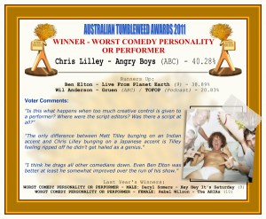 Australian Tumbleweed Awards 2011 - Winner - Worst Comedy Personality or Performer. Winner: Chris Lilley - Angry Boys (ABC) - 40.28%. Runners-up: Ben Elton - Live From Planet Earth (9) - 38.89%, Wil Anderson - Gruen (ABC)/TOFOP (Podcast) - 20.83%. Voter Quotes: "Is this what happens when too much creative control is given to a performer? Where were the script editors? Was there a script at all?" "The only difference between Matt Tilley bunging on an Indian accent and Chris Lilley bunging on a Japanese accent is Tilley feeling ripped off he didn’t get hailed as a genius." "I think he drags all other comedians down. Even Ben Elton was better at least he somewhat improved over the run of his show." Last Year's Winners: WORST COMEDY PERSONALITY OR PERFORMER - MALE: Daryl Somers - Hey Hey It's Saturday (9), WORST COMEDY PERSONALITY OR PERFORMER - FEMALE: Rebel Wilson - The ARIAs (10).