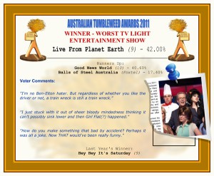 Australian Tumbleweed Awards 2011 - Worst TV Light Entertainment Show. Winner: Live From Planet Earth (9) - 42.00%. Runners-up: Good News World (10) - 40.60%, Balls of Steel Australia (Foxtel) - 17.40%. Voter Quotes: "I'm no Ben-Elton hater. But regardless of whether you like the driver or not, a train wreck is still a train wreck." "I just stuck with it out of sheer bloody mindedness thinking it can't possibly sink lower and then Girl Flat(?) happened." "How do you make something that bad by accident? Perhaps it was all a joke. Now THAT would've been really funny." Last Year's Winner: Hey Hey It's Saturday (9).