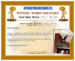Australian Tumbleweed Awards 2011 - Worst Sketches. Good News World (10) - 48.50%. Nominations: Balls of Steel Australia (Foxtel) - 28.80%, Hungry Beast (ABC) - 22.70%. Voter Quotes: "Improv comedians in heavily scripted (and not very funny) sketches. Why did no one at Ten see this could be an issue?" "Is it just me, or did the sketches look a LOT like the sketches in Live From Planet Earth or Let Loose Live?" "GODMONKEYFUCKINGAWFUL." Last Year's Winner: The Matty Johns Show (7).