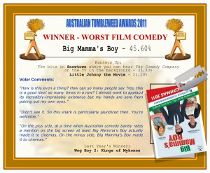 Australian Tumbleweed Awards 2011 - Winner - Worst Film Comedy. Big Mamma's Boy - 45.60%. Runners-up: The bits in Snowtown where you can hear The Comedy Company on the TV in the background - 33.30%, Little Johnny the Movie - 21.10%. Voter Quotes: "How is this even a thing? How can so many people say 'Yes, this is a good idea' so many times in a row? I almost want to applaud its incredibly-improbably existence but my hands are sore from poking out my own eyes." "Didn't see it. So this snark is particularly jaundiced then. You're welcome." "On the plus side, at a time when Australian comedy barely rates a mention on the big screen at least Big Mamma’s Boy actually made it to cinemas. On the minus side, Big Mamma’s Boy made it to cinemas." Last Year's Winner: Wog Boy 2: Kings of Mykonos.
