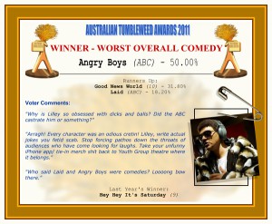 Australian Tumbleweeds Awards 2011 - Winner - Worst Overall Comedy. Angry Boys (ABC) - 50.00%. Runners-up: Good News World (10) - 31.80%, Laid (ABC) - 18.20%. Voter Quotes: "Why is Lilley so obsessed with dicks and balls? Did the ABC castrate him or something?" "Arragh! Every character was an odious cretin! Lilley, write actual jokes you fetid scab. Stop forcing pathos down the throats of audiences who have come looking for laughs. Take your unfunny iPhone app/ tie-in merch shit back to Youth Group theatre where it belongs." "Who said Laid and Angry Boys were comedies? Loooong bow there." Last Year's Winner: Hey Hey It's Saturday (9).