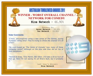 Australian Tumbleweed Awards 2011 - Winner - Worst Overall Channel/Network for Comedy. Nine Network - 46.90%. Nominations: Seven Network - 34.40%, Ten Network - 18.80%. Voter Quotes: "C'mon, pre-emptively axing a new series of The Games, during Tumblies voting time? They’re trying to throw the awards! It's all a fix!!" "So over-hyped as 'The Home of Comedy' how many of those comedies lasted? Although on the plus side they did air Joy of Sets completely." "Hamish & Andy, Tony Martin, Ben Elton. It'd take a bit to fuck all that up. Now I'm not saying it's all Nine's fault, but it probably is." Last Year's Winner: Nine Network.