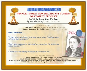 Australian Tumbleweed Awards 2011 - Winner - Worst Non-Broadcast Comedy or Comedy Product. You'll Be Sorry When I'm Dead by Marieke Hardy (Book) - 48.40%. Nominations: The Bolt Retort (Online Videos) - 32.30%, Mummy Manners by Libbi Gorr (Book) - 19.40%. Voter Quotes: "Is that title a challenge? And how many other Tumblies voters will make that same joke?" "Aren't you supposed to have led an interesting life before you write a memoir?" "I know she's the darling of the left but she shits me." Last Year's Winners: WORST PODCAST OR CD: John Thomas and Friend, WORST ONLINE COMEDY VIDEOS: Julia Spillard/Gabby Millgate, WORST BOOK OR ITEM OF SPIN-OFF MERCHANDISE: Beached Az Stubby Holder with Sound Effects, WORST DVD: Best of the Footy Show Comedians Twin Pack.