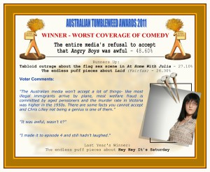 Australian Tumbleweed Awards 2011 - Winner - Worst Coverage of Comedy: The entire media's refusal to accept that Angry Boys was awful - 48.60%. Runners-Up: Tabloid outrage about the flag sex scene in At Home With Julia - 27.10%, The endless puff pieces about Laid (Fairfax) - 24.30%. Voter Quotes: "The Australian media won't accept a lot of things- like most illegal immigrants arrive by plane, most welfare fraud is committed by aged pensioners and the murder rate in Victoria was higher in the 1950s. There are some facts you cannot accept and Chris Lilley not being a genius is one of them." "It was awful, wasn't it?" "I made it to episode 4 and still hadn't laughed." Last Year's Winner: The endless puff pieces about Hey Hey It's Saturday.