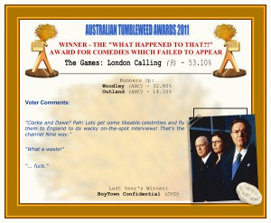 Australian Tumbleweed Awards 2011 - Winner - The "What Happened To That?!" Award for Comedies Which Failed to Appear. Nominations: Woodley (ABC), The Games: London Calling (9), Outland (ABC).
