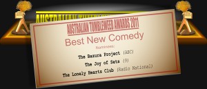 Australian Tumbleweed Awards 2011 - Best New Comedy. Nominations: The Bazura Project (ABC), The Joy of Sets (9), The Lonely Hearts Club (Radio National).