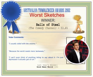 Australian Tumbleweed Awards 2012 - WINNER: Balls of Steel (The Comedy Channel) - 53.4%. | Voter’s Comments: "I usually sided with the victims." "Because the world needs more Jackasses." "I can't even think of anything biting to say about it. I'm just depressed it actually got on air." | Last Year’s Winner: Good News World (10)