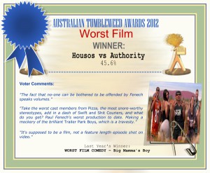 Australian Tumbleweed Awards 2012 - Worst Film - Winner: Housos vs Authority - 45.6% | Voter’s Comments: "The fact that no-one can be bothered to be offended by Fenech speaks volumes." "Take the worst cast members from Pizza, the most snore-worthy stereotypes, add in a dash of Swift and Shit Couriers, and what do you get? Paul Fenech's worst production to date. Making a mockery of the brilliant Trailer Park Boys, which is a travesty." "It's supposed to be a film, not a feature length episode shot on video." | Last Year’s Winner: WORST FILM COMEDY – Big Mamma’s Boy
